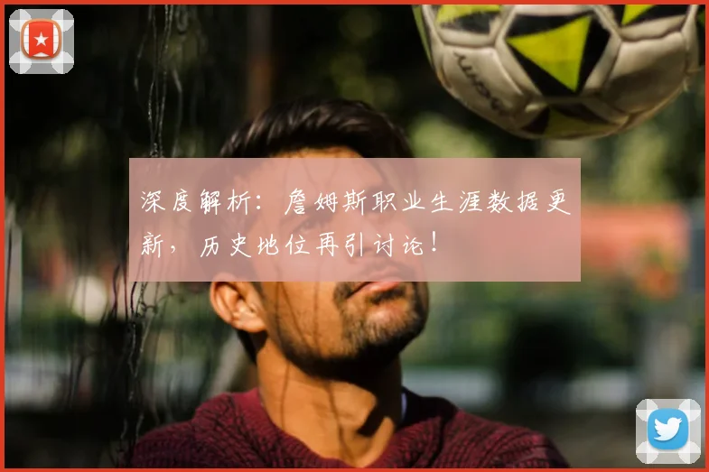 深度解析：詹姆斯职业生涯数据更新，历史地位再引讨论！