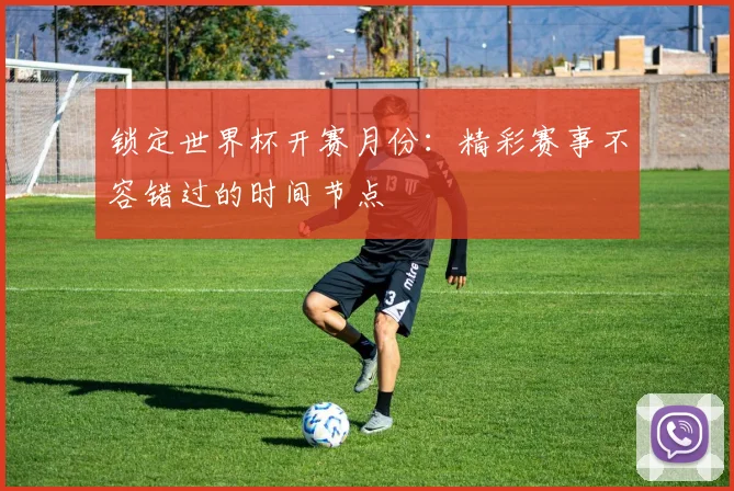 锁定世界杯开赛月份：精彩赛事不容错过的时间节点