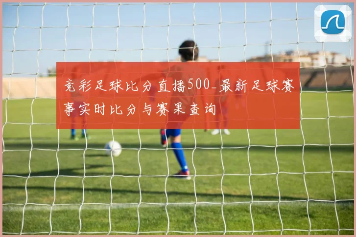竞彩足球比分直播500_最新足球赛事实时比分与赛果查询