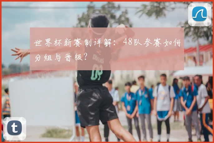 世界杯新赛制详解：48队参赛如何分组与晋级？