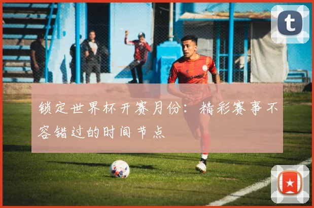 锁定世界杯开赛月份：精彩赛事不容错过的时间节点